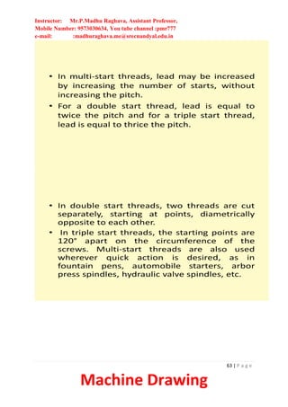 Instructor: Mr.P.Madhu Raghava, Assistant Professor,
Mobile Number: 9573030634, You tube channel :pmr777
e-mail: :madhuraghava.me@srecnandyal.edu.in
63 | P a g e
Machine Drawing
• In multi-start threads, lead may be increased
by increasing the number of starts, without
increasing the pitch.
• For a double start thread, lead is equal to
twice the pitch and for a triple start thread,
lead is equal to thrice the pitch.
• In double start threads, two threads are cut
separately, starting at points, diametrically
opposite to each other.
• In triple start threads, the starting points are
120° apart on the circumference of the
screws. Multi-start threads are also used
wherever quick action is desired, as in
fountain pens, automobile starters, arbor
press spindles, hydraulic valve spindles, etc.
 