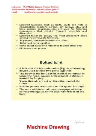 Instructor: Mr.P.Madhu Raghava, Assistant Professor,
Mobile Number: 9573030634, You tube channel :pmr777
e-mail: :madhuraghava.me@srecnandyal.edu.in
64 | P a g e
Machine Drawing
• Screwed fasteners such as bolts, studs and nuts in
combination, machine screws, set screws, etc., and
keys, cotters, couplings, etc., are used for fastening
components that require frequent assembly and
dissembly.
• Screwed fasteners occupy the most prominent place
among the removable fasteners.
• In general, screwed fasteners are used :
• (i) to hold parts together,
• (ii) to adjust parts with reference to each other and
• (iii) to transmit power
Bolted joint
• A bolt and nut in combination (Fig.) is a fastening
device used to hold two parts together.
• The body of the bolt, called shank is cylindrical in
form, the head; square or hexagonal in shape, is
formed by forging.
• Screw threads are cut on the other end of the
shank.
• Nuts in general are square or hexagonal in shape.
• The nuts with internal threads engage with the
corresponding size of the external threads of the
bolt.
 