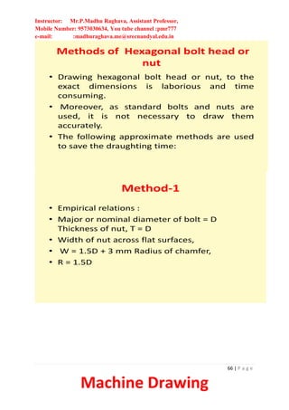 Instructor: Mr.P.Madhu Raghava, Assistant Professor,
Mobile Number: 9573030634, You tube channel :pmr777
e-mail: :madhuraghava.me@srecnandyal.edu.in
66 | P a g e
Machine Drawing
Methods of Hexagonal bolt head or
nut
• Drawing hexagonal bolt head or nut, to the
exact dimensions is laborious and time
consuming.
• Moreover, as standard bolts and nuts are
used, it is not necessary to draw them
accurately.
• The following approximate methods are used
to save the draughting time:
Method-1
• Empirical relations :
• Major or nominal diameter of bolt = D
Thickness of nut, T = D
• Width of nut across flat surfaces,
• W = 1.5D + 3 mm Radius of chamfer,
• R = 1.5D
 