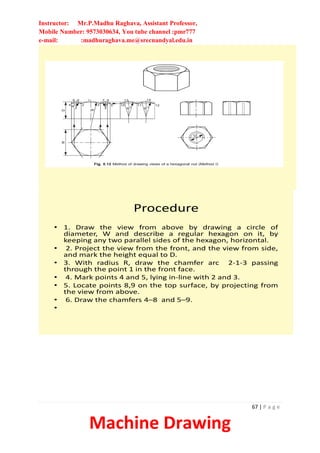 Instructor: Mr.P.Madhu Raghava, Assistant Professor,
Mobile Number: 9573030634, You tube channel :pmr777
e-mail: :madhuraghava.me@srecnandyal.edu.in
67 | P a g e
Machine Drawing
Procedure
• 1. Draw the view from above by drawing a circle of
diameter, W and describe a regular hexagon on it, by
keeping any two parallel sides of the hexagon, horizontal.
• 2. Project the view from the front, and the view from side,
and mark the height equal to D.
• 3. With radius R, draw the chamfer arc 2-1-3 passing
through the point 1 in the front face.
• 4. Mark points 4 and 5, lying in-line with 2 and 3.
• 5. Locate points 8,9 on the top surface, by projecting from
the view from above.
• 6. Draw the chamfers 4–8 and 5–9.
•
 