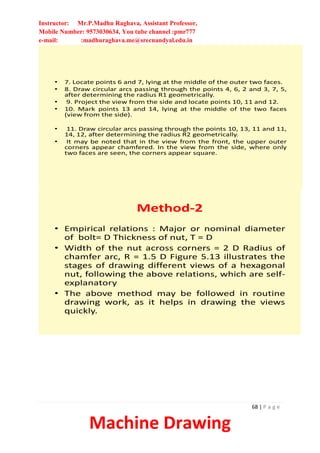 Instructor: Mr.P.Madhu Raghava, Assistant Professor,
Mobile Number: 9573030634, You tube channel :pmr777
e-mail: :madhuraghava.me@srecnandyal.edu.in
68 | P a g e
Machine Drawing
• 7. Locate points 6 and 7, lying at the middle of the outer two faces.
• 8. Draw circular arcs passing through the points 4, 6, 2 and 3, 7, 5,
after determining the radius R1 geometrically.
• 9. Project the view from the side and locate points 10, 11 and 12.
• 10. Mark points 13 and 14, lying at the middle of the two faces
(view from the side).
• 11. Draw circular arcs passing through the points 10, 13, 11 and 11,
14, 12, after determining the radius R2 geometrically.
• It may be noted that in the view from the front, the upper outer
corners appear chamfered. In the view from the side, where only
two faces are seen, the corners appear square.
Method-2
• Empirical relations : Major or nominal diameter
of bolt= D Thickness of nut, T = D
• Width of the nut across corners = 2 D Radius of
chamfer arc, R = 1.5 D Figure 5.13 illustrates the
stages of drawing different views of a hexagonal
nut, following the above relations, which are self-
explanatory
• The above method may be followed in routine
drawing work, as it helps in drawing the views
quickly.
 
