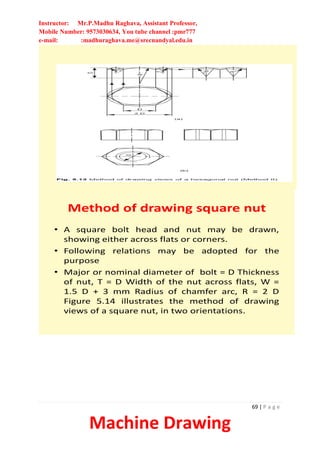 Instructor: Mr.P.Madhu Raghava, Assistant Professor,
Mobile Number: 9573030634, You tube channel :pmr777
e-mail: :madhuraghava.me@srecnandyal.edu.in
69 | P a g e
Machine Drawing
Method of drawing square nut
• A square bolt head and nut may be drawn,
showing either across flats or corners.
• Following relations may be adopted for the
purpose
• Major or nominal diameter of bolt = D Thickness
of nut, T = D Width of the nut across flats, W =
1.5 D + 3 mm Radius of chamfer arc, R = 2 D
Figure 5.14 illustrates the method of drawing
views of a square nut, in two orientations.
 