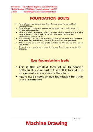 Instructor: Mr.P.Madhu Raghava, Assistant Professor,
Mobile Number: 9573030634, You tube channel :pmr777
e-mail: :madhuraghava.me@srecnandyal.edu.in
72 | P a g e
Machine Drawing
FOUNDATION BOLTS
• Foundation bolts are used for fixing machines to their
foundations.
• Foundation bolts are made by forging from mild steel or
wrought iron rods.
• The bolt size depends upon the size of the machine and the
magnitude of the forces that act on them when the
machine is in operation.
• For setting the bolts in position, their positions are marked
and then suspended in the holes made in the ground.
• Afterwards, cement concrete is filled in the space around in
the bolts.
• Once the concrete sets; the bolts are firmly secured to the
ground.
Eye foundation bolt
• This is the simplest form of all foundation
bolts. In this, one end of the bolt is forged into
an eye and a cross piece is fixed in it.
• Figure 5.36 shows an eye foundation bolt that
is set in concrete
 