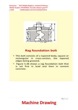 Instructor: Mr.P.Madhu Raghava, Assistant Professor,
Mobile Number: 9573030634, You tube channel :pmr777
e-mail: :madhuraghava.me@srecnandyal.edu.in
74 | P a g e
Machine Drawing
Rag foundation bolt
• This bolt consists of a tapered body, square or
rectangular in cross-section, the tapered
edges being grooved.
• Figure 5.38 shows a rag foundation bolt that
is set first in lead and then in cement
concrete.
 