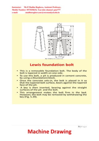 Instructor: Mr.P.Madhu Raghava, Assistant Professor,
Mobile Number: 9573030634, You tube channel :pmr777
e-mail: :madhuraghava.me@srecnandyal.edu.in
75 | P a g e
Machine Drawing
Lewis foundation bolt
• This is a removable foundation bolt. The body of the
bolt is tapered in width on one side.
• To use this bolt, a pit is produced in cement concrete,
by using a (foundation) block.
• Once the concrete sets-in, the bolt is placed in it so
that the tapered bolt surface, bears against the tapered
face of the pit.
• A key is then inserted, bearing against the straight
surfaces of the pit and the bolt.
• This arrangement makes the bolt firm in the bed.
However, the bolt may be removed by withdrawing the
key (Fig. 5.39).
 