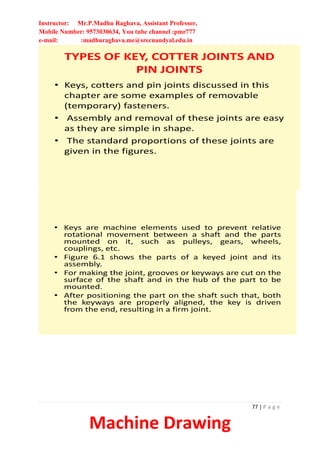 Instructor: Mr.P.Madhu Raghava, Assistant Professor,
Mobile Number: 9573030634, You tube channel :pmr777
e-mail: :madhuraghava.me@srecnandyal.edu.in
77 | P a g e
Machine Drawing
TYPES OF KEY, COTTER JOINTS AND
PIN JOINTS
• Keys, cotters and pin joints discussed in this
chapter are some examples of removable
(temporary) fasteners.
• Assembly and removal of these joints are easy
as they are simple in shape.
• The standard proportions of these joints are
given in the figures.
• Keys are machine elements used to prevent relative
rotational movement between a shaft and the parts
mounted on it, such as pulleys, gears, wheels,
couplings, etc.
• Figure 6.1 shows the parts of a keyed joint and its
assembly.
• For making the joint, grooves or keyways are cut on the
surface of the shaft and in the hub of the part to be
mounted.
• After positioning the part on the shaft such that, both
the keyways are properly aligned, the key is driven
from the end, resulting in a firm joint.
 