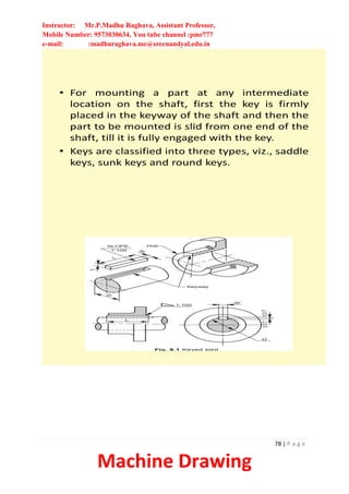 Instructor: Mr.P.Madhu Raghava, Assistant Professor,
Mobile Number: 9573030634, You tube channel :pmr777
e-mail: :madhuraghava.me@srecnandyal.edu.in
78 | P a g e
Machine Drawing
• For mounting a part at any intermediate
location on the shaft, first the key is firmly
placed in the keyway of the shaft and then the
part to be mounted is slid from one end of the
shaft, till it is fully engaged with the key.
• Keys are classified into three types, viz., saddle
keys, sunk keys and round keys.
 