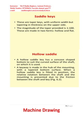 Instructor: Mr.P.Madhu Raghava, Assistant Professor,
Mobile Number: 9573030634, You tube channel :pmr777
e-mail: :madhuraghava.me@srecnandyal.edu.in
79 | P a g e
Machine Drawing
Saddle keys
• These are taper keys, with uniform width but
tapering in thickness on the upper side.
• The magnitude of the taper provided is 1:100.
These are made in two forms: hollow and flat.
Hollow saddle
• A hollow saddle key has a concave shaped
bottom to suit the curved surface of the shaft,
on which it is used.
• A keyway is made in the hub of the mounting,
with a tapered bottom surface. When a
hollow saddle key is fitted in position, the
relative rotation between the shaft and the
mounting is prevented due to the friction
between the shaft and key (Fig. 6.2).
 