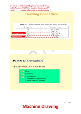 Instructor: Mr.P.Madhu Raghava, Assistant Professor,
Mobile Number: 9573030634, You tube channel :pmr777
e-mail: :madhuraghava.me@srecnandyal.edu.in
8 | P a g e
Machine Drawing
Drawing Sheet Size
Assembly Drawing
Working Drawing
Points to remember:
Clear
Complete
Facilitate the
- manufacturing method
- measurement method
This information have to be
 