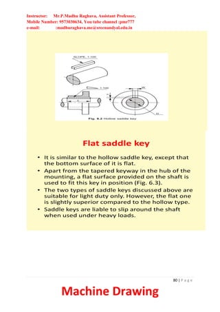 Instructor: Mr.P.Madhu Raghava, Assistant Professor,
Mobile Number: 9573030634, You tube channel :pmr777
e-mail: :madhuraghava.me@srecnandyal.edu.in
80 | P a g e
Machine Drawing
Flat saddle key
• It is similar to the hollow saddle key, except that
the bottom surface of it is flat.
• Apart from the tapered keyway in the hub of the
mounting, a flat surface provided on the shaft is
used to fit this key in position (Fig. 6.3).
• The two types of saddle keys discussed above are
suitable for light duty only. However, the flat one
is slightly superior compared to the hollow type.
• Saddle keys are liable to slip around the shaft
when used under heavy loads.
 