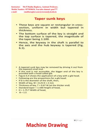 Instructor: Mr.P.Madhu Raghava, Assistant Professor,
Mobile Number: 9573030634, You tube channel :pmr777
e-mail: :madhuraghava.me@srecnandyal.edu.in
82 | P a g e
Machine Drawing
Taper sunk keys
• These keys are square or rectangular in cross-
section, uniform in width but tapered in
thickness.
• The bottom surface of the key is straight and
the top surface is tapered, the magnitude of
the taper being 1:100.
• Hence, the keyway in the shaft is parallel to
the axis and the hub keyway is tapered (Fig.
6.1).
• A tapered sunk key may be removed by driving it out from
the exposed small end.
• If this end is not accessible, the bigger end of the key is
provided with a head called gib.
• Figure 6.4 shows the application of a key with a gib head.
• Following are the proportions for a gib head:
• If D is the diameter of the shaft, then,
• Width of key, W = 0.25 D + 2 mm
• Thickness of key, T = 0.67 W (at the thicker end)
• Standard taper = 1:100 Height of head,
• H = 1.75 T Width of head,
• B = 1.5
 