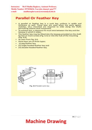Instructor: Mr.P.Madhu Raghava, Assistant Professor,
Mobile Number: 9573030634, You tube channel :pmr777
e-mail: :madhuraghava.me@srecnandyal.edu.in
84 | P a g e
Machine Drawing
Parallel Or Feather Key
• A parallel or feather key is a sunk key, uniform in width and
thickness as well. These keys are used when the parts (gears,
clutches, etc.) mounted are required to slide along the shaft;
permitting relative axial movement.
• To achieve this, a clearance fit must exist between the key and the
keyway in which it slides.
• The feather key may be fitted into the keyway provided on the shaft
by two or more screws (Fig. 6.5) or into the hub of the mounting
(Fig. 6.6).
• As seen from Fig. 6.6,
• these keys are of three types:
• (i) peg feather key,
• (ii) single headed feather key and
• (iii) double headed feather key.
 