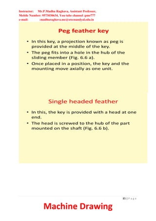 Instructor: Mr.P.Madhu Raghava, Assistant Professor,
Mobile Number: 9573030634, You tube channel :pmr777
e-mail: :madhuraghava.me@srecnandyal.edu.in
85 | P a g e
Machine Drawing
Peg feather key
• In this key, a projection known as peg is
provided at the middle of the key.
• The peg fits into a hole in the hub of the
sliding member (Fig. 6.6 a).
• Once placed in a position, the key and the
mounting move axially as one unit.
Single headed feather
• In this, the key is provided with a head at one
end.
• The head is screwed to the hub of the part
mounted on the shaft (Fig. 6.6 b).
 