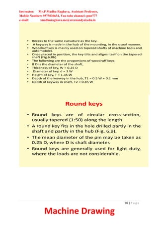 Instructor: Mr.P.Madhu Raghava, Assistant Professor,
Mobile Number: 9573030634, You tube channel :pmr777
e-mail: :madhuraghava.me@srecnandyal.edu.in
89 | P a g e
Machine Drawing
• Recess to the same curvature as the key.
• A keyway is made in the hub of the mounting, in the usual manner.
• Woodruff key is mainly used on tapered shafts of machine tools and
automobiles.
• Once placed in position, the key tilts and aligns itself on the tapered
shaft (Fig.6.8b).
• The following are the proportions of woodruff keys:
• If D is the diameter of the shaft,
• Thickness of key, W = 0.25 D
• Diameter of key, d = 3 W
• Height of key, T = 1.35 W
• Depth of the keyway in the hub, T1 = 0.5 W + 0.1 mm
• Depth of keyway in shaft, T2 = 0.85 W
Round keys
• Round keys are of circular cross-section,
usually tapered (1:50) along the length.
• A round key fits in the hole drilled partly in the
shaft and partly in the hub (Fig. 6.9).
• The mean diameter of the pin may be taken as
0.25 D, where D is shaft diameter.
• Round keys are generally used for light duty,
where the loads are not considerable.
 