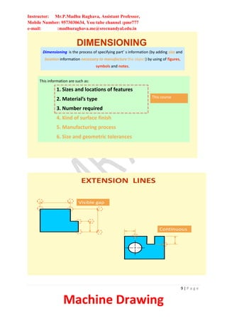Instructor: Mr.P.Madhu Raghava, Assistant Professor,
Mobile Number: 9573030634, You tube channel :pmr777
e-mail: :madhuraghava.me@srecnandyal.edu.in
9 | P a g e
Machine Drawing
DIMENSIONING
Dimensioning is the process of specifying part’ s information (by adding size and
location information necessary to manufacture the object) by using of figures,
symbols and notes.
This information are such as:
1. Sizes and locations of features
2. Material’s type
3. Number required
4. Kind of surface finish
5. Manufacturing process
6. Size and geometric tolerances
This course
EXTENSION LINES
Visible gap
Continuous
 