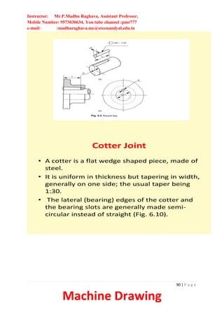 Instructor: Mr.P.Madhu Raghava, Assistant Professor,
Mobile Number: 9573030634, You tube channel :pmr777
e-mail: :madhuraghava.me@srecnandyal.edu.in
90 | P a g e
Machine Drawing
Cotter Joint
• A cotter is a flat wedge shaped piece, made of
steel.
• It is uniform in thickness but tapering in width,
generally on one side; the usual taper being
1:30.
• The lateral (bearing) edges of the cotter and
the bearing slots are generally made semi-
circular instead of straight (Fig. 6.10).
 