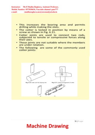 Instructor: Mr.P.Madhu Raghava, Assistant Professor,
Mobile Number: 9573030634, You tube channel :pmr777
e-mail: :madhuraghava.me@srecnandyal.edu.in
91 | P a g e
Machine Drawing
• This increases the bearing area and permits
drilling while making the slots.
• The cotter is locked in position by means of a
screw as shown in Fig. 6.11.
• Cotter joints are used to connect two rods,
subjected to tensile or compressive forces along
their axes.
• These joints are not suitable where the members
are under rotation.
• The following are some of the commonly used
cotter joints:
 