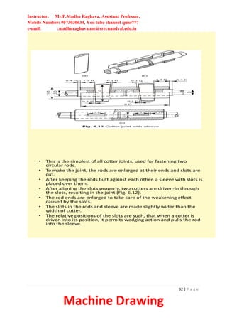 Instructor: Mr.P.Madhu Raghava, Assistant Professor,
Mobile Number: 9573030634, You tube channel :pmr777
e-mail: :madhuraghava.me@srecnandyal.edu.in
92 | P a g e
Machine Drawing
• This is the simplest of all cotter joints, used for fastening two
circular rods.
• To make the joint, the rods are enlarged at their ends and slots are
cut.
• After keeping the rods butt against each other, a sleeve with slots is
placed over them.
• After aligning the slots properly, two cotters are driven-in through
the slots, resulting in the joint (Fig. 6.12).
• The rod ends are enlarged to take care of the weakening effect
caused by the slots.
• The slots in the rods and sleeve are made slightly wider than the
width of cotter.
• The relative positions of the slots are such, that when a cotter is
driven into its position, it permits wedging action and pulls the rod
into the sleeve.
 