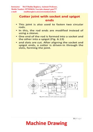 Instructor: Mr.P.Madhu Raghava, Assistant Professor,
Mobile Number: 9573030634, You tube channel :pmr777
e-mail: :madhuraghava.me@srecnandyal.edu.in
93 | P a g e
Machine Drawing
Cotter joint with socket and spigot
ends
• This joint is also used to fasten two circular
rods.
• In this, the rod ends are modified instead of
using a sleeve.
• One end of the rod is formed into a socket and
the other into a spigot (Fig. 6.13)
• and slots are cut. After aligning the socket and
spigot ends, a cotter is driven-in through the
slots, forming the joint.
 