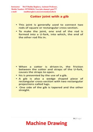 Instructor: Mr.P.Madhu Raghava, Assistant Professor,
Mobile Number: 9573030634, You tube channel :pmr777
e-mail: :madhuraghava.me@srecnandyal.edu.in
94 | P a g e
Machine Drawing
Cotter joint with a gib
• This joint is generally used to connect two
rods of square or rectangular cross-section.
• To make the joint, one end of the rod is
formed into a U-fork, into which, the end of
the other rod fits in.
• When a cotter is driven-in, the friction
between the cotter and straps of the U-fork,
causes the straps to open.
• his is prevented by the use of a gib.
• A gib is also a wedge shaped piece of
rectangular cross-section with two rectangular
projections called lugs.
• One side of the gib is tapered and the other
straight.
 