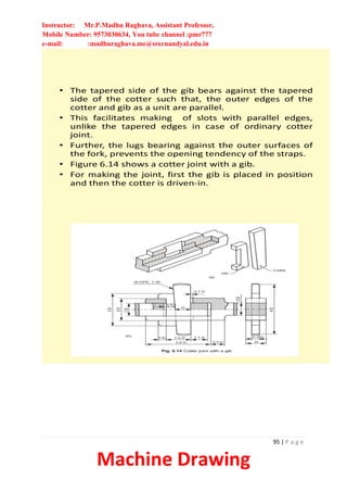 Instructor: Mr.P.Madhu Raghava, Assistant Professor,
Mobile Number: 9573030634, You tube channel :pmr777
e-mail: :madhuraghava.me@srecnandyal.edu.in
95 | P a g e
Machine Drawing
• The tapered side of the gib bears against the tapered
side of the cotter such that, the outer edges of the
cotter and gib as a unit are parallel.
• This facilitates making of slots with parallel edges,
unlike the tapered edges in case of ordinary cotter
joint.
• Further, the lugs bearing against the outer surfaces of
the fork, prevents the opening tendency of the straps.
• Figure 6.14 shows a cotter joint with a gib.
• For making the joint, first the gib is placed in position
and then the cotter is driven-in.
 