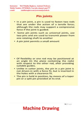 Instructor: Mr.P.Madhu Raghava, Assistant Professor,
Mobile Number: 9573030634, You tube channel :pmr777
e-mail: :madhuraghava.me@srecnandyal.edu.in
96 | P a g e
Machine Drawing
Pin joints
• In a pin joint, a pin is used to fasten two rods
that are under the action of a tensile force;
although the rods may support a compressive
force if the joint is guided.
• Some pin joints such as universal joints, use
two pins and are used to transmit power from
one rotating shaft to another
• A pin joint permits a small amount
• Of flexibility or one rod may be positioned at
an angle (in the plane containing the rods)
with respect to the other rod, after providing
suitable guides.
• Unlike in cotter joints, the pin in a pin joint is
not driven-in with a force fit, but is inserted in
the holes with a clearance fit.
• The pin is held in position, by means of a taper
pin or a split pin provided at its end.
 