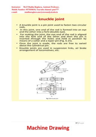 Instructor: Mr.P.Madhu Raghava, Assistant Professor,
Mobile Number: 9573030634, You tube channel :pmr777
e-mail: :madhuraghava.me@srecnandyal.edu.in
97 | P a g e
Machine Drawing
knuckle joint
• A knuckle joint is a pin joint used to fasten two circular
rods.
• In this joint, one end of the rod is formed into an eye
and the other into a fork (double eye).
• For making the joint, the eye end of the rod is aligned
into the fork end of the other and then the pin is
inserted through the holes and held in position by
means of a collar and a taper pin (Fig. 6.15).
• Once the joint is made, the rods are free to swivel
about the cylindrical pin.
• Knuckle joints are used in suspension links, air brake
arrangement of locomotives, etc.
 