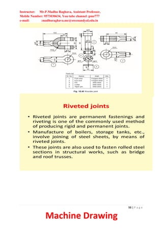 Instructor: Mr.P.Madhu Raghava, Assistant Professor,
Mobile Number: 9573030634, You tube channel :pmr777
e-mail: :madhuraghava.me@srecnandyal.edu.in
98 | P a g e
Machine Drawing
Riveted joints
• Riveted joints are permanent fastenings and
riveting is one of the commonly used method
of producing rigid and permanent joints.
• Manufacture of boilers, storage tanks, etc.,
involve joining of steel sheets, by means of
riveted joints.
• These joints are also used to fasten rolled steel
sections in structural works, such as bridge
and roof trusses.
 
