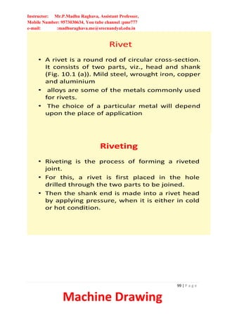 Instructor: Mr.P.Madhu Raghava, Assistant Professor,
Mobile Number: 9573030634, You tube channel :pmr777
e-mail: :madhuraghava.me@srecnandyal.edu.in
99 | P a g e
Machine Drawing
Rivet
• A rivet is a round rod of circular cross-section.
It consists of two parts, viz., head and shank
(Fig. 10.1 (a)). Mild steel, wrought iron, copper
and aluminium
• alloys are some of the metals commonly used
for rivets.
• The choice of a particular metal will depend
upon the place of application
Riveting
• Riveting is the process of forming a riveted
joint.
• For this, a rivet is first placed in the hole
drilled through the two parts to be joined.
• Then the shank end is made into a rivet head
by applying pressure, when it is either in cold
or hot condition.
 