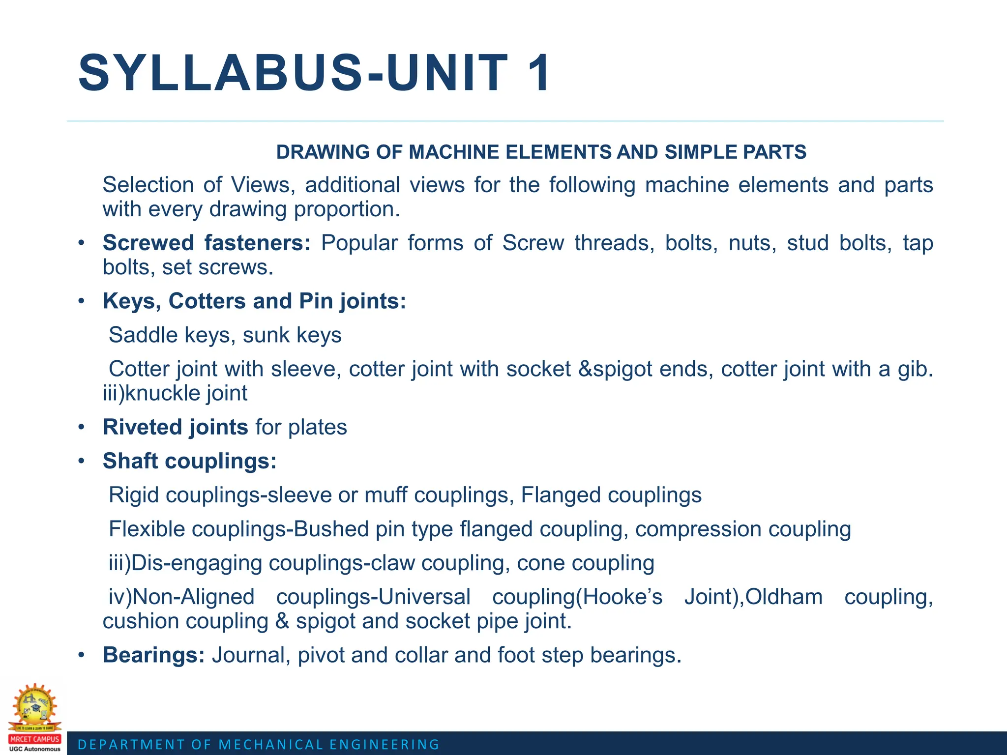 DEPARTMENT OF MECHANICAL ENGINEERING
SYLLABUS-UNIT 1
DRAWING OF MACHINE ELEMENTS AND SIMPLE PARTS
Selection of Views, additional views for the following machine elements and parts
with every drawing proportion.
• Screwed fasteners: Popular forms of Screw threads, bolts, nuts, stud bolts, tap
bolts, set screws.
• Keys, Cotters and Pin joints:
Saddle keys, sunk keys
Cotter joint with sleeve, cotter joint with socket &spigot ends, cotter joint with a gib.
iii)knuckle joint
• Riveted joints for plates
• Shaft couplings:
Rigid couplings-sleeve or muff couplings, Flanged couplings
Flexible couplings-Bushed pin type flanged coupling, compression coupling
iii)Dis-engaging couplings-claw coupling, cone coupling
iv)Non-Aligned couplings-Universal coupling(Hooke’s Joint),Oldham coupling,
cushion coupling & spigot and socket pipe joint.
• Bearings: Journal, pivot and collar and foot step bearings.
 
