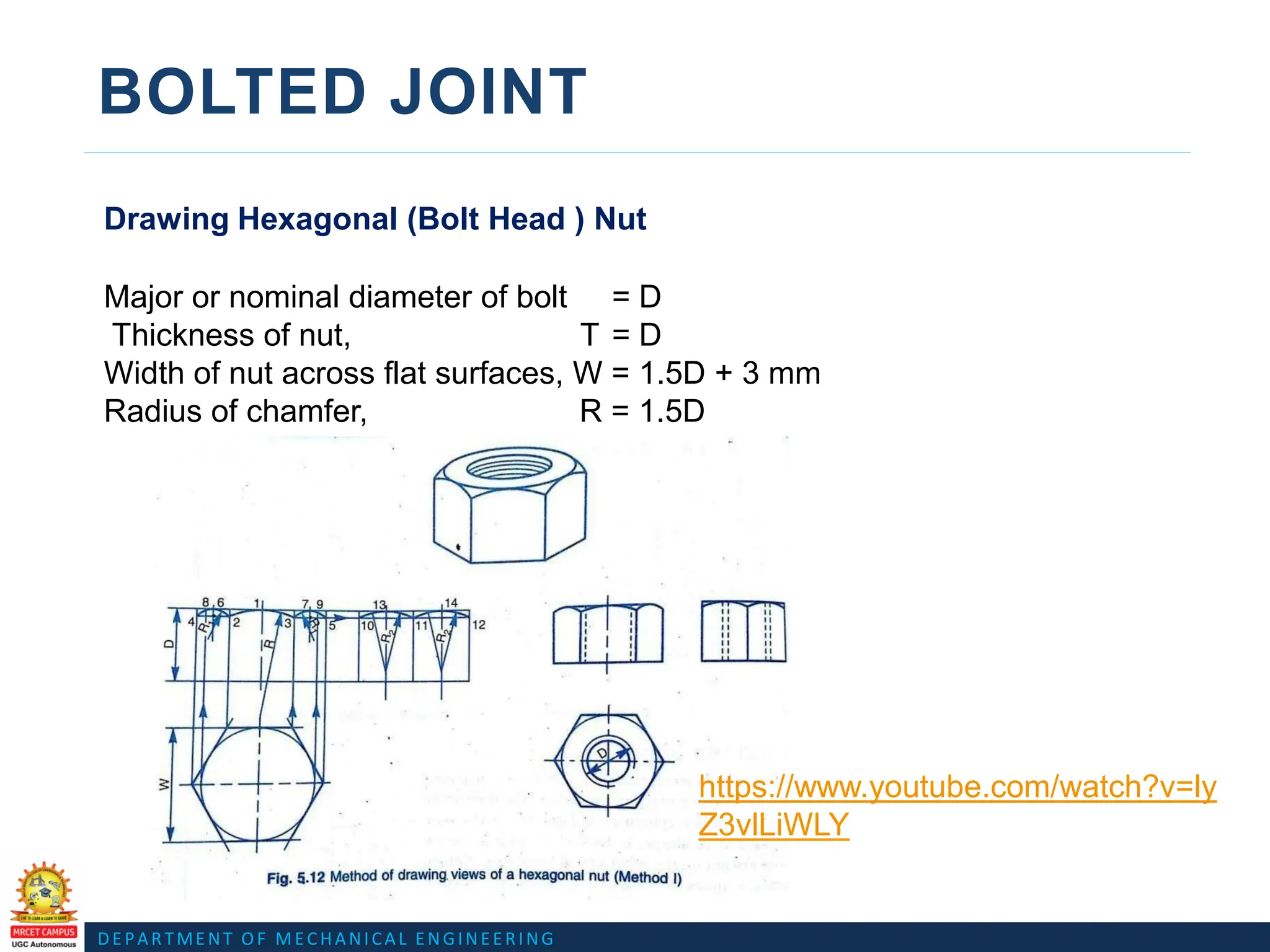 DEPARTMENT OF MECHANICAL ENGINEERING
BOLTED JOINT
Drawing Hexagonal (Bolt Head ) Nut
Major or nominal diameter of bolt = D
Thickness of nut, T = D
Width of nut across flat surfaces, W = 1.5D + 3 mm
Radius of chamfer, R = 1.5D
https://www.youtube.com/watch?v=ly
Z3vlLiWLY
 