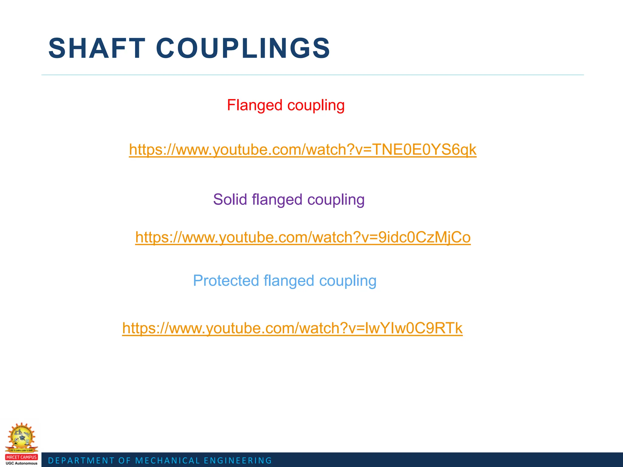 DEPARTMENT OF MECHANICAL ENGINEERING
SHAFT COUPLINGS
Flanged coupling
Protected flanged coupling
Solid flanged coupling
https://www.youtube.com/watch?v=TNE0E0YS6qk
https://www.youtube.com/watch?v=9idc0CzMjCo
https://www.youtube.com/watch?v=lwYIw0C9RTk
 