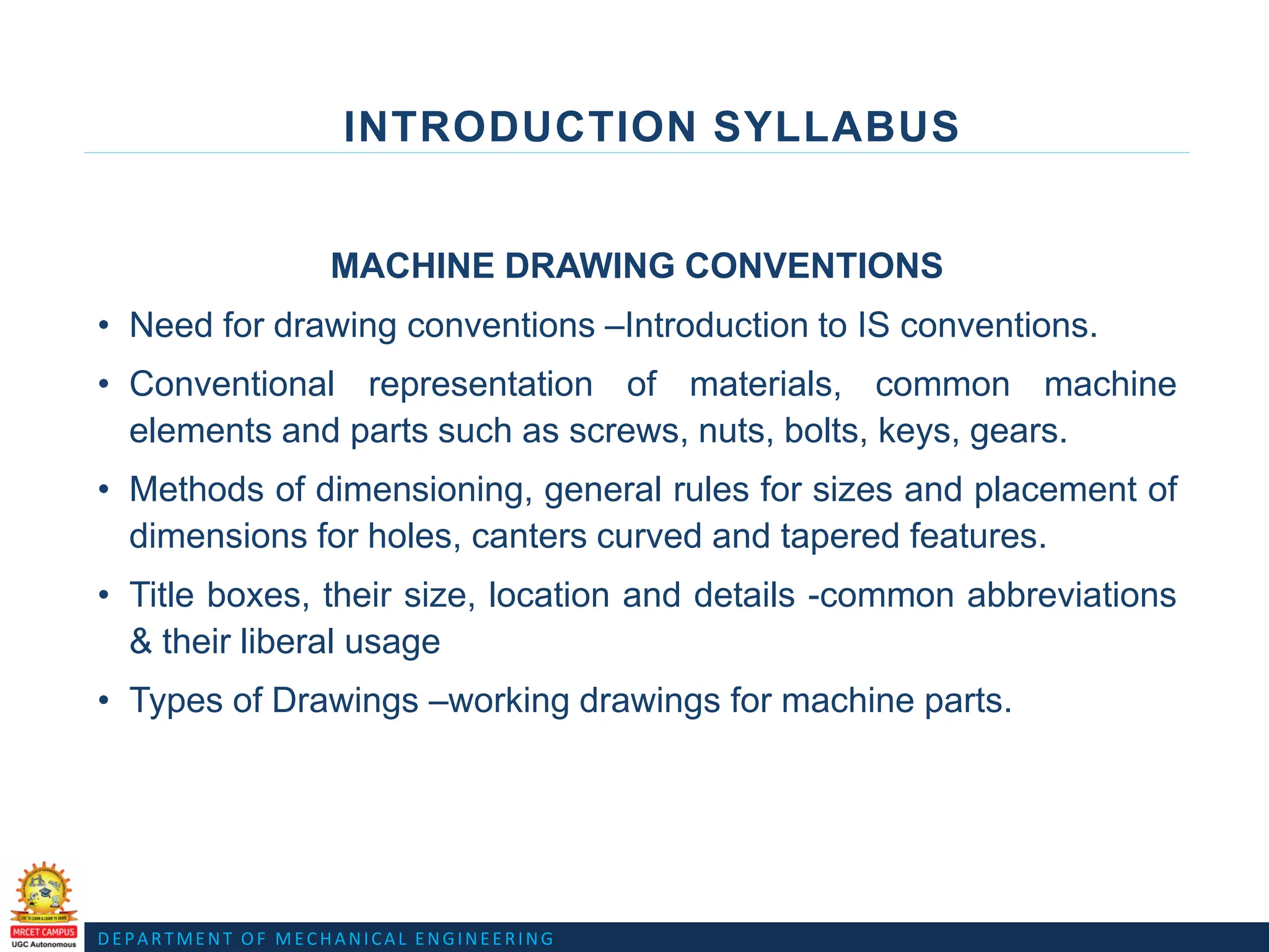 DEPARTMENT OF MECHANICAL ENGINEERING
INTRODUCTION SYLLABUS
MACHINE DRAWING CONVENTIONS
• Need for drawing conventions –Introduction to IS conventions.
• Conventional representation of materials, common machine
elements and parts such as screws, nuts, bolts, keys, gears.
• Methods of dimensioning, general rules for sizes and placement of
dimensions for holes, canters curved and tapered features.
• Title boxes, their size, location and details -common abbreviations
& their liberal usage
• Types of Drawings –working drawings for machine parts.
 