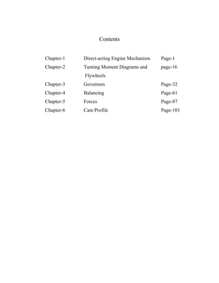 Contents


Chapter-1   Direct-acting Engine Mechanism   Page-1
Chapter-2   Turning Moment Diagrams and      page-16
            Flywheels
Chapter-3   Governors                        Page-32
Chapter-4   Balancing                        Page-61
Chapter-5   Forces                           Page-87
Chapter-6   Cam Profile                      Page-101




              http://textilelibrary.wordpress.com/
 
