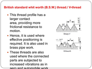 British standard whit worth (B.S.W.) thread./ V-thread
 This thread profile has a
larger contact
area, providing more
frictional resistance to
motion.
 Hence, it is used where
effective positioning is
required. It is also used in
brass pipe work.
 These threads are also
used where the connected
parts are subjected to
increased vibrations as in
 