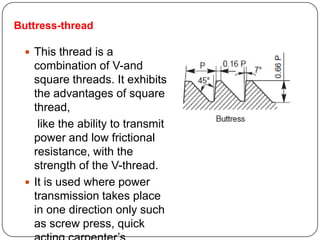 Buttress-thread
 This thread is a
combination of V-and
square threads. It exhibits
the advantages of square
thread,
like the ability to transmit
power and low frictional
resistance, with the
strength of the V-thread.
 It is used where power
transmission takes place
in one direction only such
as screw press, quick
 
