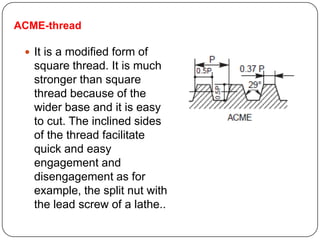ACME-thread
 It is a modified form of
square thread. It is much
stronger than square
thread because of the
wider base and it is easy
to cut. The inclined sides
of the thread facilitate
quick and easy
engagement and
disengagement as for
example, the split nut with
the lead screw of a lathe..
 
