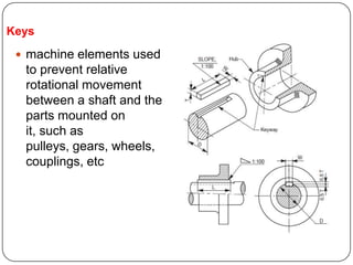 Keys
 machine elements used
to prevent relative
rotational movement
between a shaft and the
parts mounted on
it, such as
pulleys, gears, wheels,
couplings, etc
 