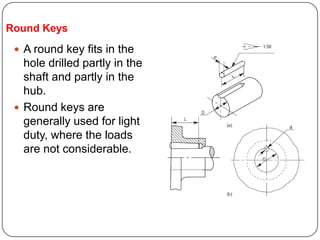 Round Keys
 A round key fits in the
hole drilled partly in the
shaft and partly in the
hub.
 Round keys are
generally used for light
duty, where the loads
are not considerable.
 