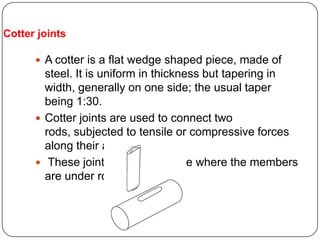 Cotter joints
 A cotter is a flat wedge shaped piece, made of
steel. It is uniform in thickness but tapering in
width, generally on one side; the usual taper
being 1:30.
 Cotter joints are used to connect two
rods, subjected to tensile or compressive forces
along their axes.
 These joints are not suitable where the members
are under rotation.
 