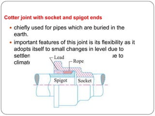 Cotter joint with socket and spigot ends
 chiefly used for pipes which are buried in the
earth.
 important features of this joint is its flexibility as it
adopts itself to small changes in level due to
settlement of earth which takes place due to
climate and other conditions.
 