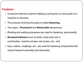 Fastener
 A machine element used for holding or joining two or more parts of a
machine or structure .
 The process of joining the parts is called fastening.
 Two types : Permanent and Removable (temporary).
 Riveting and welding processes are used for fastening permanently
 Screwed fasteners such as bolts, studs and nuts in
combination, machine screws, set screws, etc., and
 keys, cotters, couplings, etc., are used for fastening components that
require frequent assembly and dissembly.
 
