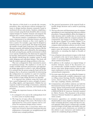 ix
The objective of this book is to provide the concepts,
procedures, data, and decision analysis techniques nec-
essary to design machine elements commonly found in
mechanical devices and systems. Students completing a
course of study using this book should be able to execute
original designs for machine elements and integrate the
elements into a system composed of several elements.
This process requires a consideration of the perfor-
mance requirements of an individual element and of the
interfaces between elements as they work together to
form a system. For example, a gear must be designed to
transmit power at a given speed. The design must specify
the number of teeth, pitch, tooth form, face width, pitch
diameter, material, and method of heat treatment. But the
gear design also affects, and is affected by, the mating gear,
the shaft carrying the gear, and the environment in which
it is to operate. Furthermore, the shaft must be supported
by bearings, which must be contained in a housing. Thus,
the designer should keep the complete system in mind
while designing each individual element. This book will
help the student approach design problems in this way.
This text is designed for those interested in practi-
cal mechanical design. The emphasis is on the use of
readily available materials and processes and appropri-
ate design approaches to achieve a safe, efficient design.
It is assumed that the person using the book will be the
designer, that is, the person responsible for determining
the configuration of a machine or a part of a machine.
Where practical, all design equations, data, and proce-
dures needed to make design decisions are specified.
It is expected that students using this book will
have a good background in statics, strength of materi-
als, college algebra, and trigonometry. Helpful, but not
required, would be knowledge of kinematics, industrial
mechanisms, dynamics, materials, and manufacturing
processes.
Among the important features of this book are the
following:
1. It is designed to be used at the undergraduate level
in a first course in machine design.
2. The large list of topics allows the instructor some
choice in the design of the course. The format is also
appropriate for a two-course sequence and as a ref-
erence for mechanical design project courses.
3. Students should be able to extend their efforts into
topics not covered in classroom instruction because
explanations of principles are straightforward and
include many example problems.
4. The practical presentation of the material leads to
feasible design decisions and is useful to practicing
designers.
5. The text advocates and demonstrates use of computer
spreadsheets in cases requiring long, laborious solution
procedures. Using spreadsheets allows the designer to
make decisions and to modify data at several points
within the problem while the computer performs all
computations. See Chapter 6 on columns, Chapter 9
on spur gears, Chapter 12 on shafts, Chapter 13 on
shrink fits, and Chapter 18 on spring design. Other
computer-aided calculation software can also be used.
6. References to other books, standards, and technical
papers assist the instructor in presenting alternate
approaches or extending the depth or breadth of
treatment.
7. Lists of Internet sites pertinent to topics in this book
are included at the end of most chapters to assist
readers in accessing additional information or data
about commercial products.
8. In addition to the emphasis on original design of
machine elements, much of the discussion cov-
ers commercially available machine elements and
devices, since many design projects require an opti-
mum combination of new, uniquely designed parts
and purchased components.
9. For some topics the focus is on aiding the designer in
selecting commercially available components, such
as rolling contact bearings, flexible couplings, ball
screws, electric motors, belt drives, chain drives,
wire rope, couplings, clutches, and brakes.
10. Computations and problem solutions use both the
International System of Units (SI) and the U.S. Cus-
tomary System (inch-pound-second) approximately
equally. The basic reference for the usage of SI units
is IEEE/ASTM-SI-10 American National standard
for Metric Practice. This document is the primary
American National Standard on application of the
metric system.
11. Extensive appendices are included along with
detailed tables in many chapters to help the reader to
make real design decisions, using only this text. Sev-
eral appendix tables feature commercially available
structural shapes in both larger and smaller sizes and
many in purely metric dimensions are included in
this edition to give instructors and students many
options for completing design problems.
PREFACE
A01_MOTT1184_06_SE_FM.indd 9 3/15/17 7:03 PM
 