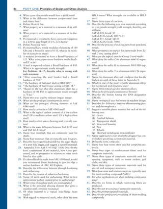 84 Part one Principles of Design and Stress Analysis
4. What types of materials would have a yield point?
5. What is the difference between proportional limit
and elastic limit?
6. Define Hooke’s law.
7. What property of a material is a measure of its stiff-
ness?
8. What property of a material is a measure of its duc-
tility?
9. If a material is reported to have a percent elongation
in a 2.00-in gage length of 2%, is it ductile?
10. Define Poisson’s ratio.
11. If a material has a tensile modulus of elasticity of 114
GPa and a Poisson’s ratio of 0.33, what is its modu-
lus of elasticity in shear?
12. A material is reported to have a Brinell hardness of
525. What is its approximate hardness on the Rock-
well C scale?
13. A steel is reported to have a Brinell hardness of 450.
What is its approximate tensile strength?
		
For Problems 14–17, describe what is wrong with
each statement.
14. “After annealing, the steel bracket had a Brinell
hardness of 750.”
15. “The hardness of that steel shaft is HRB 120.”
16. “The hardness of that bronze casting is HRC 12.”
17. “Based on the fact that this aluminum plate has a
hardness of HB 150, its approximate tensile strength
is 75 ksi.”
18. Name two tests used to measure impact energy.
19. What are the principal constituents in steels?
20. What are the principal alloying elements in SAE
4340 steel?
21. How much carbon is in SAE 4340 steel?
22. What is the typical carbon content of a low-carbon
steel? Of a medium-carbon steel? Of a high-carbon
steel?
23. How much carbon does a bearing steel typically con-
tain?
24. What is the main difference between SAE 1213 steel
and SAE 12L13 steel?
25. Name four materials that are commonly used for
shafts.
26. Name four materials that are typically used for gears.
27. Describe the properties desirable for the auger blades
of a post hole digger, and suggest a suitable material.
28. Appendix 3 lists SAE 5160 OQT 1000. Describe the
basic composition of this material, how it was pro-
cessed, and its properties in relation to other steels
listed in that table.
29. If a shovel blade is made from SAE 1040 steel, would
you recommend flame hardening to give its edge a
surface hardness of HRC 40? Explain.
30. Describe the differences between through-hardening
and carburizing.
31. Describe the process of induction hardening.
32. Name 10 steels used for carburizing. What is their
approximate carbon content prior to carburizing?
33. What types of stainless steels are nonmagnetic?
34. What is the principal alloying element that gives a
stainless steel corrosion resistance?
35. Of what material is a typical wide-flange beam
made?
36. With regard to structural steels, what does the term
HSLA mean? What strengths are available in HSLA
steel?
37. Name three types of cast iron.
38. Describe the following cast iron materials according
to type, tensile strength, yield strength, ductility, and
stiffness:
ASTM A48, Grade 30
ASTM A536, Grade 100-70-03
ASTM A47, Grade 32510
ASTM A220, Grade 70003
39. Describe the process of making parts from powdered
metals.
40. What properties are typical for parts made from Za-
mak 3 zinc casting alloy?
41. What are the typical uses for Group D tool steels?
42. What does the suffix O in aluminum 6061-O repre-
sent?
43. What does the suffix H in aluminum 3003-H14 rep-
resent?
44. What does the suffix T in aluminum 6061-T6 repre-
sent?
45. Name the aluminum alloy and condition that has the
highest strength of those listed in Appendix 9.
46. Which is one of the most versatile aluminum alloys
for mechanical and structural uses?
47. Name three typical uses for titanium alloys.
48. What is the principal constituent of bronze?
49. Describe the bronze having the UNS designation
C86200.
50. Name two typical uses for bronze in machine design.
51. Describe the difference between thermosetting plas-
tics and thermoplastics.
52. Suggest a suitable plastic material for each of the fol-
lowing uses:
(a) Gears
(b) Football helmets
(c) Transparent shield
(d) Structural housing
(e) Pipe
(f) Wheels
(g) Electrical switch-gear, structural part
53. Name eight factors over which the designer has con-
trol when specifying a composite material.
54. Define the term composite.
55. Name four base resins often used for composite ma-
terials.
56. Name four types of reinforcement fibers used for
composite materials.
57. Name three types of composite materials used for
sporting equipment, such as tennis rackets, golf
clubs, and skis.
58. Name three types of composite materials used for
aircraft and aerospace structures.
59. What base resin and reinforcement are typically used
for sheet-molding compound (SMC)?
60. For what applications are sheet-molding compounds
used?
61. Describe six forms in which reinforcing fibers are
produced.
62. Describe wet processing of composite materials.
63. Describe preimpregnated materials.
64. Describe the production processing of sheet-molding
compounds.
M02_MOTT1184_06_SE_C02.indd 84 3/13/17 4:07 PM
 