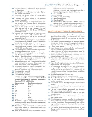 chapter TWO  Materials in Mechanical Design 85
65. Describe pultrusion, and list four shapes produced
by this process.
66. Describe filament winding and four types of prod-
ucts made by this process.
67. Define the term specific strength as it is applied to
structural materials.
68. Define the term specific stiffness as it is applied to
structural materials.
69. Discuss the advantages of composite materials rela-
tive to metals with regard to specific strength and
specific stiffness.
70. Compare the specific strength of SAE 1020 hot-
rolled steel with that of SAE 5160 OQT 700 steel,
the two aluminum alloys 6061-T6 and 7075-T6, and
titanium Ti-6Al-4V.
71. Compare the specific stiffness of SAE 1020 hot-
rolled steel with that of SAE 5160 OQT 700 steel,
the two aluminum alloys 6061-T6 and 7075-T6, and
titanium Ti-6Al-4V.
72. Compare the specific strengths of each of the five
composite materials shown in Figure 2–23 with that
of SAE 1020 hot-rolled steel.
73. Compare the specific stiffness of each of the five
composite materials shown in Figure 2–23 with that
of SAE 1020 hot-rolled steel.
74. Describe the general construction of a composite ma-
terial identified as[0/+30/-30/90].
75. List and discuss six design guidelines for the applica-
tion of composite materials.
76. Why is it desirable to form a composite material in
layers or plies with the angle of orientation of the
different plies in different directions?
77. Why is it desirable to form a composite structural el-
ement with relatively thin skins of the stronger com-
posite material over a core of light foam?
78. Describe why concurrent engineering and early man-
ufacturing involvement are important when you are
designing parts made from composite materials.
79. Describe a PMC material.
80. Describe a MMC material.
81. Describe a CMC material.
		
Problems 82–90. For composites made with the giv-
en matrix material and reinforcement fiber, which of
the three classifications of composites mentioned in
Questions 79, 80, and 81 is it in?
Matrix material Reinforcement material
82. PEEK Carbon
83. SiC LAS
84. C C
85. Mg SiC
86. PPS C
87. SiC CAS
88. Al B
89. PI glass
90. epoxy aramid
91. Recommend a type of composite and materials for
a high-performance application such as an aircraft
structural component.
92. Recommend a type of composite and materials and
a processing method for a high-volume application
with low per-part cost.
93. Name the predominant choice of composite type and
materials for low-cost applications.
		 Problems 94–96. For the given specification for a
laminate-type composite, describe the layers.
94. [0/{45/{30]s
95. [903/{45/02]s
96. [04/902/{30/02/90/{60/02]
97. Describe a nanometer.
98. Describe a CNT.
99. Describe how CNTs are used in a MMNC and what
benefits can be expected compared with a MMC.
100. Describe how CNTs are used in a CMNC and what
benefits can be expected compared with a CMC.
SUPPLEMENTARY PROBLEMS
1. List the approximate value of Poisson’s ratio for
the ­
following materials: (a) carbon and alloy steel;
(b) aluminum; (c) lead; (d) gray cast iron; (e) concrete;
(f) elastomers.
2. Describe and compare the methods for measuring flexural
strength and flexural modulus for rigid plastics using the
3-point bending method and the 4-point bending method.
3. List five kinds of wear.
4. Name four types of carbon and alloy steel commonly
used for commercially available shapes.
5. Name two types of stainless steel commonly used for
commercially available shapes.
6. Name four types of aluminum alloys commonly used for
commercially available shapes.
7. Name three U.S. organizations whose names are com-
monly used in designations for steels used in machine
design.
8. Name the U.S. organization chiefly responsible for assign-
ing aluminum alloy designations.
9. A U.S. designer specifies SAE 4140 steel for a machine
component. Name the alloy designation if the same com-
ponent were to be produced in: (a) Germany; (b) the
United Kingdom; (c) the European Union; (d) China;
(e) Japan.
10. Repeat Problems 9 for SAE 1045 steel.
11. Repeat Problems 9 for SAE 430 stainless steel.
12. Repeat Problems 9, parts a–c, for aluminum alloy 7075.
13. List four liquid media used as quenchants during heat-
treating operations.
14. Describe the process of shot peening and the benefits of
using it.
15. List four carbon and alloy casting steels used in general
applications.
16. List four carbon and alloy casting steels used for parts
that must sustain pressurized fluids.
17. Describe the cast material called CADI and list four typi-
cal applications.
18. Describe the cast material called white iron and list four
typical applications.
19. Describe the press and sinter procedure for producing ma-
chine components from powder metallurgy technology.
20. Describe the isostatic pressing procedure for produc-
ing machine components from powder metallurgy
technology.
21. Describe the metal injection molding procedure for pro-
ducing machine components from powder metallurgy
technology.
M02_MOTT1184_06_SE_C02.indd 85 3/13/17 4:07 PM
 