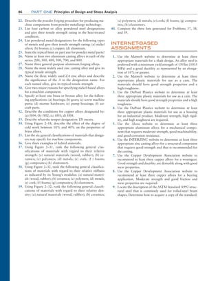 86 Part one Principles of Design and Stress Analysis
22. Describe the powder forging procedure for producing ma-
chine components from powder metallurgy technology.
23. List four carbon or alloy powdered steel designations
and give their tensile strength rating in the heat-treated
condition.
24. List powdered metal designations for the following types
of metals and give their tensile strength rating: (a) nickel
silver; (b) bronze; (c) copper; (d) aluminum.
25. State the typical limit on part size for powder metal parts?
26. Name at least two aluminum casting alloys in each of the
series: 200, 300, 400, 500, 700, and 800.
27. Name three general-purpose aluminum forging alloys.
28. Name the most widely used zinc casting alloy and give its
typical tensile strength.
29. Name the three widely used ZA zinc alloys and describe
the significance of the A in the designation name. For
each named alloy, give its typical tensile strength.
30. Give two major reasons for specifying nickel-based alloys
for a machine component.
31. Specify at least one brass or bronze alloy for the follow-
ing applications: (a) bearings; (b) gears; (c) screw machine
parts; (d) marine hardware; (e) pump housings; (f) air-
craft parts.
32. Describe the conditions for copper alloys designated by:
(a) H04; (b) H02; (c) H01; d) H08.
33. Describe what the temper designation TD means.
34. Using Figure 2–18, describe the effect of the degree of
cold work between 10% and 40% on the properties of
brass alloys.
35. List the six general classifications of materials that design-
ers may specify for machine components.
36. Give three examples of hybrid materials.
37. Using Figure 2–31, rank the following general clas-
sifications of materials with regard to their relative
strength: (a) natural materials (wood, rubber); (b) ce-
ramics; (c) polymers; (d) metals; (e) cork; (f ) foams;
(g) composites; (h) elastomers.
38. Using Figure 2–32, rank the following general classifica-
tions of materials with regard to their relative stiffness
as indicated by its Young’s modulus: (a) natural materi-
als (wood, rubber); (b) ceramics; (c) polymers; (d) metals;
(e) cork; (f) foams; (g) composites; (h) elastomers.
39. Using Figure 2–32, rank the following general classifi-
cations of materials with regard to their relative den-
sity: (a) natural materials (wood, rubber); (b) ceramics;
(c) ­
polymers; (d) metals; (e) cork; (f) foams; (g) compos-
ites; (h) elastomers.
40. Compare the three lists generated for Problems 37, 38,
and 39.
INTERNET
-BASED
ASSIGNMENTS
1. Use the Matweb website to determine at least three
­
appropriate materials for a shaft design. An alloy steel is
preferred with a minimum yield strength of 150 ksi (1035
MPa) and a good ductility as represented by an elonga-
tion of 10% or greater.
2. Use the Matweb website to determine at least three
­
appropriate plastic materials for use as a cam. The
­
materials should have good strength properties and a
high toughness.
3. Use the DuPont Plastics website to determine at least
three appropriate plastic materials for use as a cam. The
materials should have good strength properties and a high
toughness.
4. Use the DuPont Plastics website to determine at least
three appropriate plastic materials for use as a housing
for an industrial product. Moderate strength, high rigid-
ity, and high toughness are required.
5. Use the Alcoa website to determine at least three
­
appropriate aluminum alloys for a mechanical compo-
nent that requires moderate strength, good machinability,
and good corrosion resistance.
6. Use the INTERZINC website to determine at least three
appropriate zinc casting alloys for a structural component
that requires good strength and that is recommended for
die casting.
7. Use the Copper Development Association website to
recommend at least three copper alloys for a wormgear.
Good strength and ductility are desirable along with good
wear properties.
8. Use the Copper Development Association website to
recommend at least three copper alloys for a bearing
­
application. Moderate strength and good friction and
wear properties are required.
9. Locate the description of the ASTM Standard A992 struc-
tural steel that is commonly used for rolled-steel beam
shapes. Determine how to acquire a copy of the standard.
M02_MOTT1184_06_SE_C02.indd 86 3/13/17 4:07 PM
 