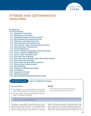 87
The Big Picture
You Are the Designer
3–1 Objectives of This Chapter
3–2 Philosophy of a Safe Design
3–3 Representing Stresses on a Stress Element
3–4 Normal Stresses Due to Direct Axial Load
3–5 Deformation under Direct Axial Load
3–6 Shear Stress Due to Direct Shear Load
3–7 Torsional Load—Torque, Rotational Speed, and Power
3–8 Shear Stress Due to Torsional Load
3–9 Torsional Deformation
3–10 Torsion in Members Having Non-Circular Cross Sections
3–11 Torsion in Closed Thin-Walled Tubes
3–12 Torsion in Open Thin-Walled Tubes
3–13 Shear Stress Due to Bending
3–14 Shear Stress Due to Bending—Special Shear Stress Formulas
3–15 Normal Stress Due to Bending
3–16 Beams with Concentrated Bending Moments
3–17 Flexural Center for Beam Bending
3–18 Beam Deflections
3–19 Equations for Deflected Beam Shape
3–20 Curved Beams
3–21 Superposition Principle
3–22 Stress Concentrations
3–23 Notch Sensitivity and Strength Reduction Factor
STRESS AND DEFORMATION
ANAL
YSIS
C H A P T E R
T H R E E
THE BIG PICTURE
Discussion Map
■
■ As a designer, you are responsible for ensuring the
safety of the components and systems you design.
■
■ You must apply your prior knowledge of the prin-
ciples of strength of materials.
Discover
How could consumer products and machines fail?
Describe some product failures you have seen.
Stress and Deformation Analysis
This chapter presents a brief review of the fundamentals of stress analysis. It will help you design products that do not fail, and it will
prepare you for other topics later in this book.
A designer is responsible for ensuring the safety of the
components and systems that he or she designs. Many
factors affect safety, but one of the most critical
aspects of design safety is that the level of stress to
which a machine component is subjected must be safe
under reasonably foreseeable conditions. This prin-
ciple implies, of course, that nothing actually breaks.
Safety may also be compromised if components are
M03_MOTT1184_06_SE_C03.indd 87 3/14/17 3:47 PM
 