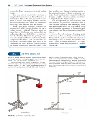 88 Part one Principles of Design and Stress Analysis
Are The Designer
You are the designer of a utility crane that might be used in an auto-
motive repair facility, in a manufacturing plant, or on a mobile unit
such as a truck bed. Its function is to raise heavy loads.
A schematic layout of one possible configuration of the crane
is shown in Figure 3–1. It is comprised of four primary load-carrying
members, labeled 1, 2, 3, and 4. These members are connected to
each other with pin-type joints at A, B, C, D, E, and F. The load is
applied to the end of the horizontal boom, member 3. Anchor
points for the crane are provided at joints A and B that carry the
loads from the crane to a rigid structure. Note that this is a simpli-
fied view of the crane showing only the primary structural compo-
nents and the forces in the plane of the applied load. The crane
would also need stabilizing members in the plane perpendicular to
the drawing.
You
FIGURE 3–1 Schematic layout of a crane
Boom
LOAD
F 3 G
E
D
C
Strut
Rigid base
Floor
Vertical support
Brace
B
A
2
4
1
(a) Pictorial view
(b) Side View
permitted to deflect excessively, even though nothing
breaks.
You have already studied the principles of
strength of materials to learn the fundamentals of
stress analysis. Thus, at this point, you should be com-
petent to analyze load-carrying members for stress
and deflection due to direct tensile and compressive
loads, direct shear, torsional shear, and bending.
Think, now, about consumer products and
machines with which you are familiar, and try to
explain how they could fail. Of course, we do not
expect them to fail, because most such products are
well designed. But some do fail. Can you recall any?
How did they fail? What were the operating condi-
tions when they failed? What was the material of the
components that failed? Can you visualize and
describe the kinds of loads that were placed on the
components that failed? Were they subjected to bend-
ing, tension, compression, shear, or torsion? Could
there have been more than one type of stress acting at
the same time? Are there evidences of accidental over-
loads? Should such loads have been anticipated by the
designer? Could the failure be due to the manufacture
of the product rather than its design?
Talk about product and machine failures with
your associates and your instructor. Consider parts of
your car, home appliances, lawn maintenance equip-
ment, or equipment where you have worked. If pos-
sible, bring failed components to the meetings with
your associates, and discuss the components and their
failure.
Most of this book emphasizes developing special
methods to analyze and design machine elements.
These methods are all based on the fundamentals of
stress analysis, and it is assumed that you have com-
pleted a course in strength of materials. This chapter
presents a brief review of the fundamentals. (See Ref-
erences 2–4.)
M03_MOTT1184_06_SE_C03.indd 88 3/14/17 3:47 PM
 