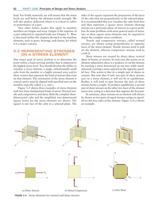 92 Part one Principles of Design and Stress Analysis
sides of the square represent the projections of the faces
of the cube that are perpendicular to the selected plane.
It is recommended that you visualize the cube form first
and then represent a square stress element showing
stresses on a particular plane of interest in a given prob-
lem. In some problems with more general states of stress,
two or three square stress elements may be required to
depict the complete stress condition.
Tensile and compressive stresses, called normal
stresses, are shown acting perpendicular to opposite
faces of the stress element. Tensile stresses tend to pull
on the element, whereas compressive stresses tend to
crush it.
Shear stresses are created by direct shear, vertical
shear in beams, or torsion. In each case, the action on an
element subjected to shear is a tendency to cut the element
by exerting a stress downward on one face while simul-
taneously exerting a stress upward on the opposite, paral-
lel face. This action is that of a simple pair of shears or
scissors. But note that if only one pair of shear stresses
acts on a stress element, it will not be in equilibrium.
Rather, it will tend to spin because the pair of shear
stresses forms a couple. To produce equilibrium, a second
pair of shear stresses on the other two faces of the element
must exist, acting in a direction that opposes the first pair.
In summary, shear stresses on an element will always
be shown as two pairs of equal stresses acting on (paral-
lel to) the four sides of the element. Figure 3–5(c) shows
an example.
load. For brittle materials, we will ensure that the stress
levels are well below the ultimate tensile strength. We
will also analyze deflection where it is critical to safety
or performance of a part.
Two other failure modes that apply to machine
members are fatigue and wear. Fatigue is the response of
a part subjected to repeated loads (see Chapter 5). Wear
is discussed within the chapters devoted to the machine
elements, such as gears, bearings, and chains, for which
it is a major concern.
3–3 Representing Stresses
on a Stress Element
One major goal of stress analysis is to determine the
point within a load-carrying member that is subjected to
the highest stress level. You should develop the ability to
visualize a stress element, a single, infinitesimally small
cube from the member in a highly stressed area, and to
show vectors that represent the kind of stresses that exist
on that element. The orientation of the stress element is
critical, and it must be aligned with specified axes on the
member, typically called x, y, and z.
Figure 3–5 shows three examples of stress elements
with two basic fundamental kinds of stress: Normal (ten-
sile and compressive) and shear. Both the complete three-
dimensional cube and the simplified, two-dimensional
square forms for the stress elements are shown. The
square is one face of the cube in a selected plane. The
FIGURE 3–5 Stress elements for normal and shear stresses
x
y
sx
sx
(a) Direct Tension
z
x
y
sx
sx
(b) Direct Compression (c) Pure Shear
x
y
x
y
z
sy
sy
sy
sy
z
y
txy
tyx
txy
tyx
x
x
y
txy
tyx
txy
tyx
M03_MOTT1184_06_SE_C03.indd 92 3/14/17 3:47 PM
 