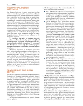 x Preface
1. The three-part structure that was introduced in the
third edition has been maintained.
■
■ Part I (Chapters 1–6) focuses on reviewing and
upgrading readers’ understanding of design phi-
losophies, the principles of strength of materi-
als, the design properties of materials, combined
stresses, design for different types of loading, and
the analysis and design of columns.
■
■ Part II (Chapters 7–15) is organized around
the concept of the design of a complete power-
transmission system, covering some of the pri-
mary machine elements such as belt drives, chain
drives, wire rope, gears, shafts, keys, couplings,
seals, and rolling contact bearings. These topics
are tied together to emphasize both their inter-
relationships and their unique characteristics.
Chapter 15, Completion of the Design of a Power
Transmission, is a guide through detailed design
decisions such as the overall layout, detail draw-
ings, tolerances, and fits. Several new, full-color
drawings for an example of a gear-type speed
reducer have been added to aid students’ per-
ception and understanding of how individual
machine elements are designed, assembled, and
operated together. The representation of the com-
plete single-reduction gear drive at the end of
Chapter 15 has been significantly upgraded, aid-
ing students’ understanding of how to translate
design analysis, decision-making about compo-
nent details, and commercially available compo-
nents into a complete assembly.
■
■ Part III (Chapters 16–22) presents methods of
analysis and design of several important machine
elements that were not pertinent to the design
of a power transmission. These chapters can be
covered in any order or can be used as reference
material for general design projects. Covered
here are plain surface bearings, linear motion ele-
ments, fasteners, springs, machine frames, bolted
connections, welded joints, electric motors, con-
trols, clutches, and brakes.
2. The Big Picture, You Are the Designer, and Objec-
tives features introduced in earlier editions are main-
tained and refined. Feedback about these features
from users, both students and instructors, have
been enthusiastically favorable. They help readers
to draw on their own experiences and to appreciate
what competencies they will acquire from the study
of each chapter. Constructivist theories of learning
espouse this approach.
3. Lists of Internet sites and printed references have
been updated and edited in every chapter. Many new
entries have been added. The extensive lists of such
resources are useful to students, instructors, and
practicing engineers to extend their understanding
of concepts beyond this book and to access the huge
MECHANICAL DESIGN
SOFTWARE
The design of machine elements inherently involves
extensive procedures, complex calculations, and many
design decisions. Data must be found from numerous
charts and tables. Furthermore, design is typically itera-
tive, requiring the designer to try several options for any
given element, leading to the repetition of design calcu-
lations with new data or new design decisions. This is
especially true for complete mechanical devices contain-
ing several components as the interfaces between compo-
nents are considered. Changes to one component often
require changes to mating elements. Use of spreadsheets,
computational software, and computer-aided mechani-
cal design software can facilitate the design process by
performing many of the tasks while leaving the major
design decisions to the creativity and judgment of the
designer or engineer.
We emphasize that users of computer software
must have a solid understanding of the principles of
design and stress analysis to ensure that design deci-
sions are based on reliable foundations. We recommend
that the software be used only after mastering a given
design methodology by careful study and using manual
techniques.
The strong movement in the United States and
other industrialized countries toward global sourcing
of materials and products and the use of multinational
design teams makes the use of commercial software
highly valuable during the lifelong career of designers
and engineers. Furthermore, the specification of com-
mercially available machine components and systems
typically involves the use of manufacturers’ software
built into company Internet sites. This book provides
guidance on the use of such sites as an integral part of
the machinery design process.
FEATURES OF THE SIXTH
EDITION
The practical approach to designing machine elements in
the context of complete mechanical designs is retained
and refined in this edition. An extensive amount of
updating has been accomplished through the inclusion
of new photographs of commercially available machine
components, new design data for some elements, new
or revised standards, new end-of-chapter references, list-
ings of Internet sites, and some completely new elements.
Full color has been used for the first time to enhance
the visual attractiveness of the book and to highlight
prominent features of charts, graphs, and technical
illustrations. Numerous, highly detailed, full-color new
drawings have been added or have replaced drawings
used in previous editions.
The following list summarizes the primary features
and the updates.
A01_MOTT1184_06_SE_FM.indd 10 3/15/17 7:03 PM
 